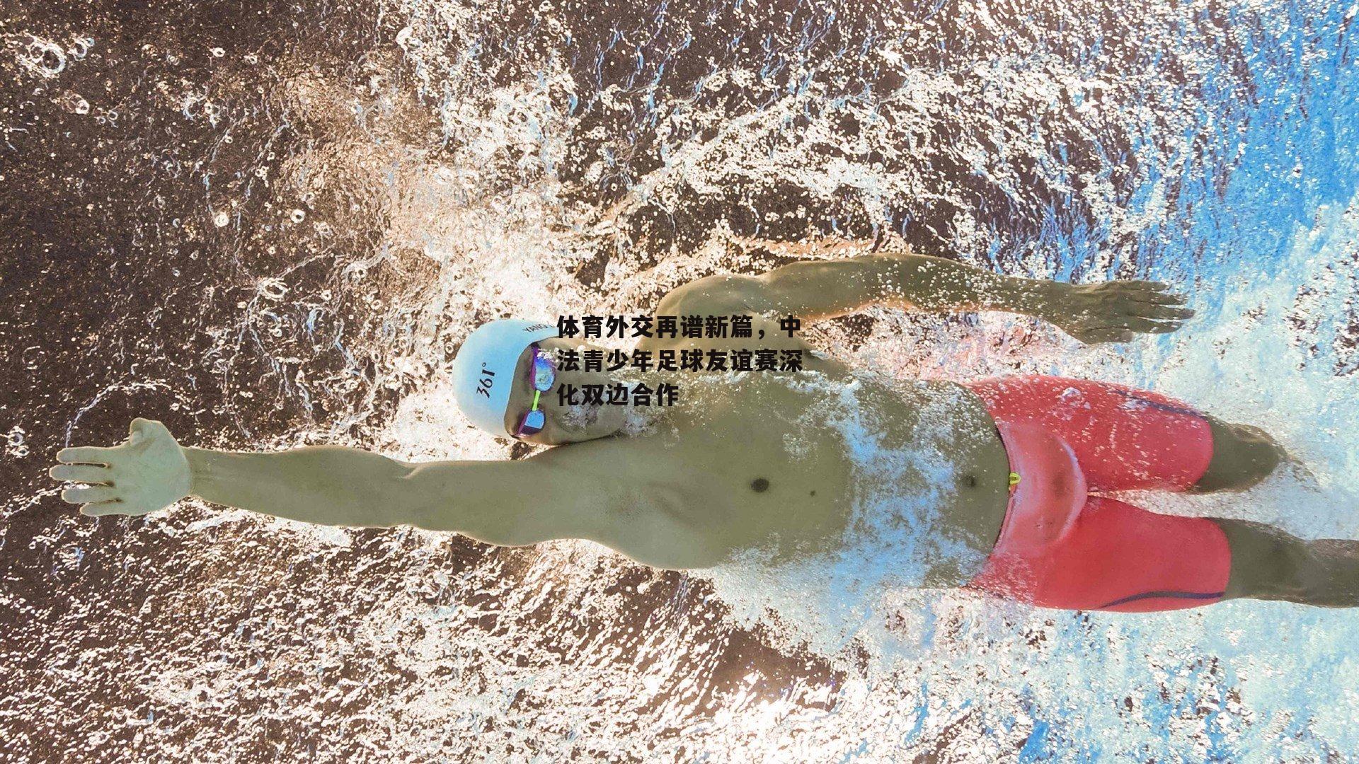 体育外交再谱新篇，中法青少年足球友谊赛深化双边合作