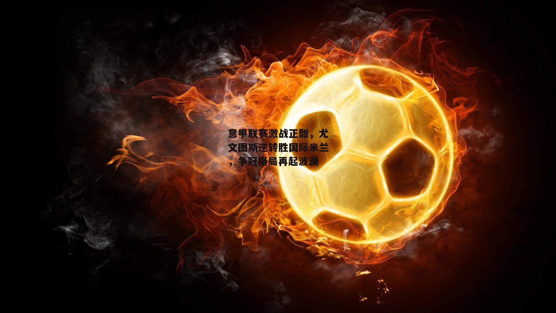 意甲联赛激战正酣，尤文图斯逆转胜国际米兰，争冠格局再起波澜